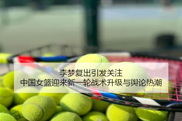 李梦复出引发关注 中国女篮迎来新一轮战术升级与舆论热潮