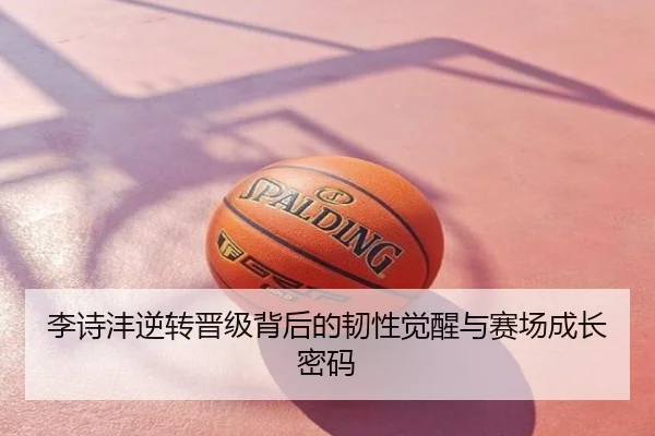 李诗沣逆转晋级背后的韧性觉醒与赛场成长密码