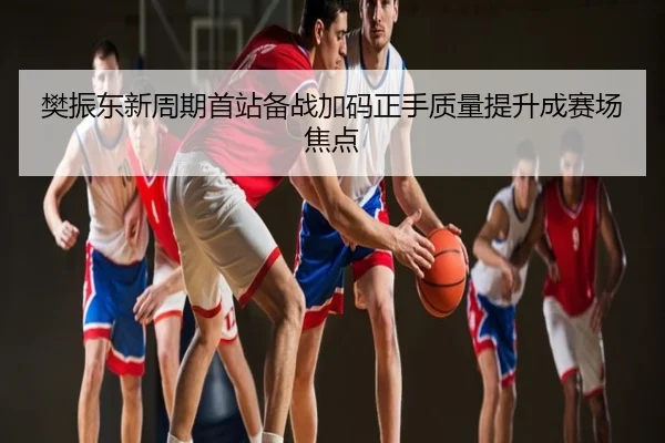 樊振东新周期首站备战加码正手质量提升成赛场焦点