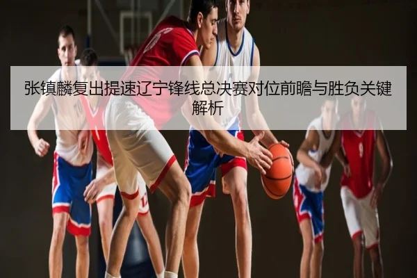 张镇麟复出提速辽宁锋线总决赛对位前瞻与胜负关键解析